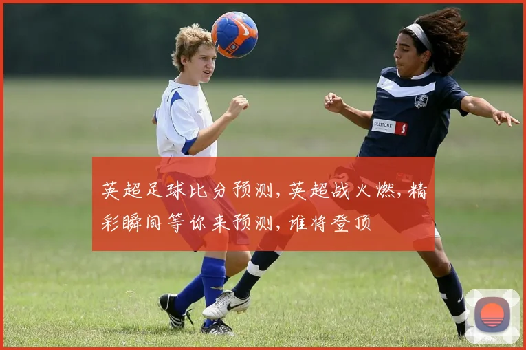 英超足球比分预测,英超战火燃,精彩瞬间等你来预测,谁将登顶